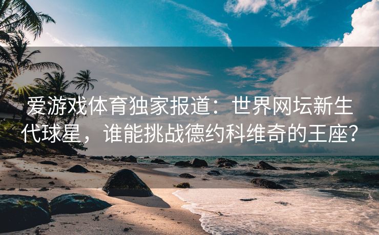 爱游戏体育独家报道：世界网坛新生代球星，谁能挑战德约科维奇的王座？