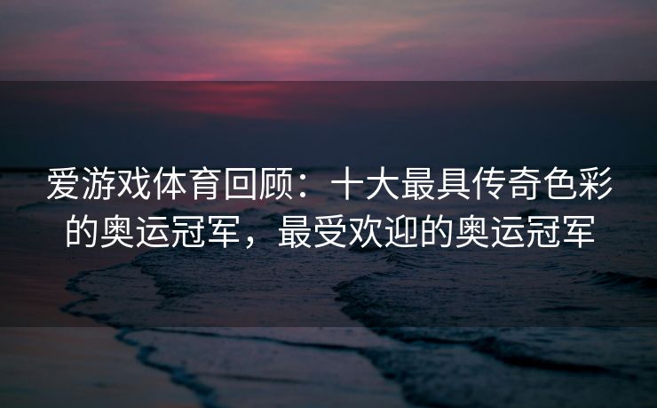 爱游戏体育回顾：十大最具传奇色彩的奥运冠军，最受欢迎的奥运冠军